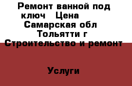 Ремонт ванной под ключ › Цена ­ 400 - Самарская обл., Тольятти г. Строительство и ремонт » Услуги   . Самарская обл.